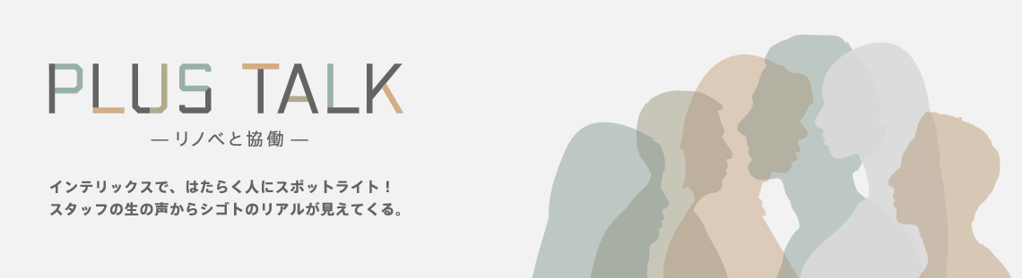 PLUS TALK -リノベと協働- インテリックスで、はたらく人にスポットライト！スタッフの生の声からシゴトのリアルが見えてくる。