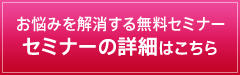 お悩みを解消する無料セミナー セミナーの詳細はこちら