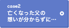 case2 亡くなった父の想いが分からずに・・・