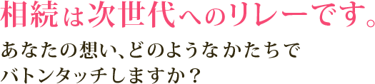 相続は次世代へのリレーです。あなたの想い、どのようなかたちでバトンタッチしますか？