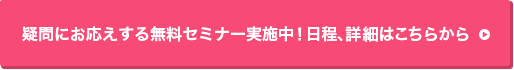 疑問にお応えする無料セミナー実施中！セミナーの詳細はこちら