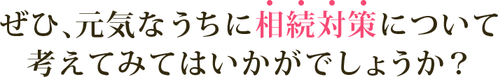 ぜひ、元気なうちに相続対策について考えてみてはいかがでしょうか？