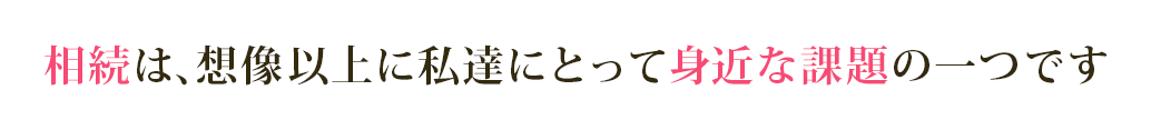 相続は、想像以上に私達にとって身近な課題の一つです