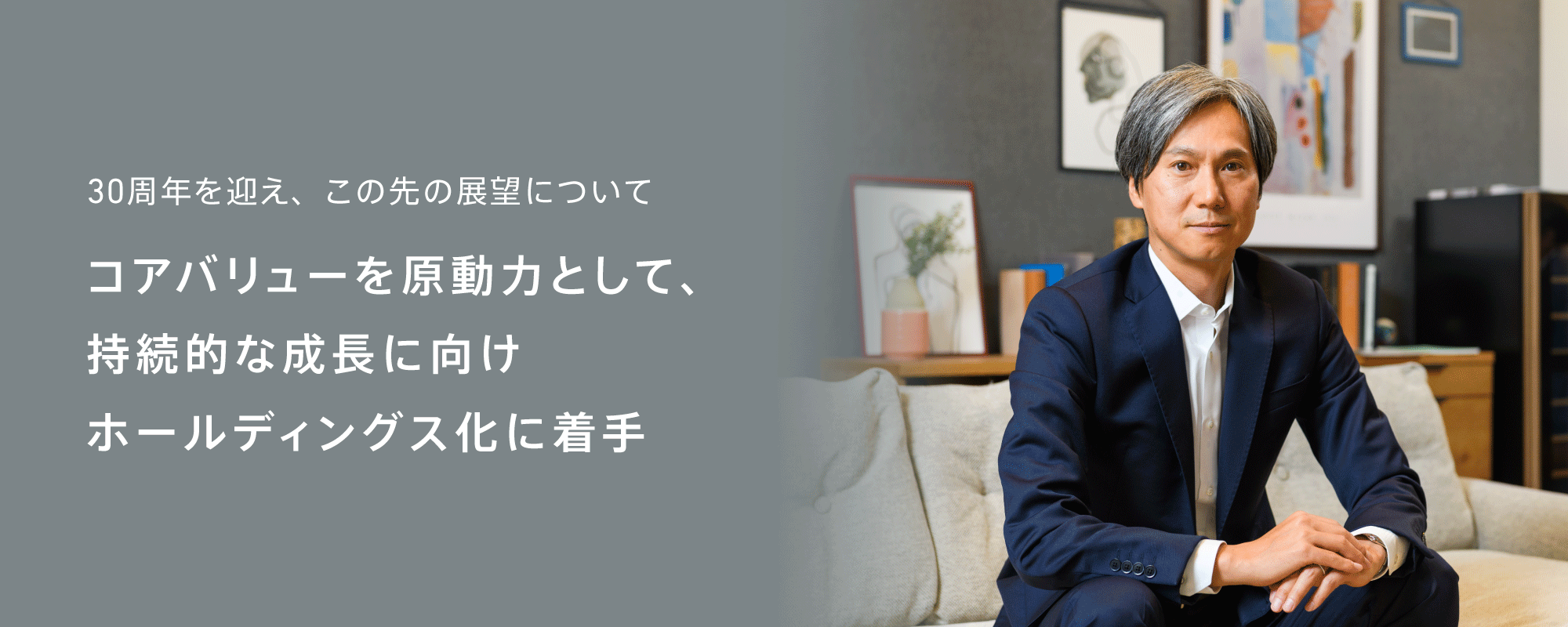 30周年を迎え、この先の展望について コアバリューを原動力として、持続的な成長に向けホールディングス化に着手