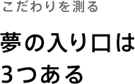 こだわりを測る「夢の入口は3つある」