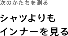 次のかたちを測る「シャツよりもインナーを見る」