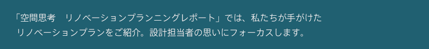 「空間思考　リノベーションプランニングレポート」では、私たちが手がけたリノベーションプランをご紹介。設計担当者の思いにフォーカスします。