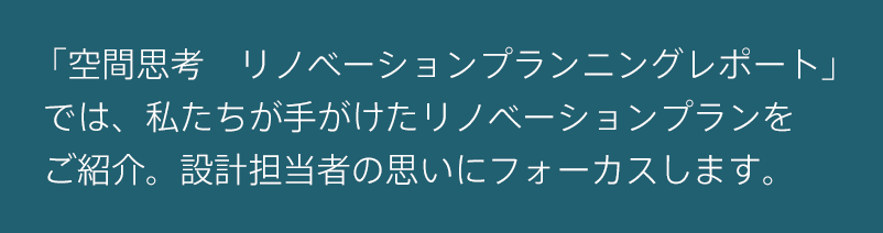 「空間思考　リノベーションプランニングレポート」では、私たちが手がけたリノベーションプランをご紹介。設計担当者の思いにフォーカスします。