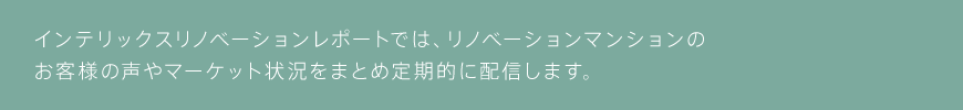 インテリックスリノベーションレポートでは、リノベーションマンションのお客様の声やマーケット状況をまとめ定期的に配信します。