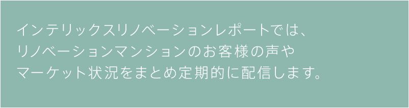 インテリックスリノベーションレポートでは、リノベーションマンションのお客様の声やマーケット状況をまとめ定期的に配信します。