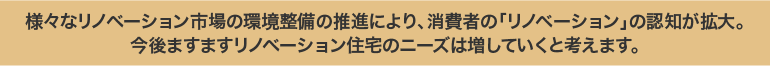 様々なリノベーション市場の環境整備の推進により、消費者の「リノベーション」の認知が拡大。今後ますますリノベーション住宅のニーズは増していくと考えます。