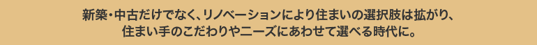 新築・中古だけでなく、リノベーションにより住まいの選択肢は拡がり、住まい手のこだわりや二ーズにあわせて選べる時代に。
