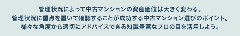 管理状況によって中古マンションの資産価値は大きく変わる。管理状況に重点を置いて確認することが成功する中古マンション選びのポイント。
様々な角度から適切にアドバイスできる知識豊富なプロの目を活用しよう。