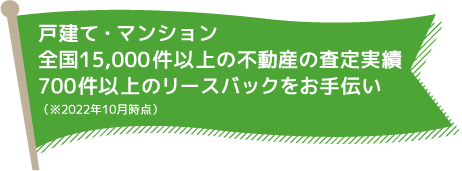 戸建て・マンション　全国15,000件以上の不動産の査定実績　700件以上のリースバックをお手伝い（※2022年10月時点）