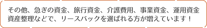 その他、急ぎの資金、旅行資金、介護費用、事業資金、運用資金、資産整理などで、リースバックを選ばれる方が増えています！