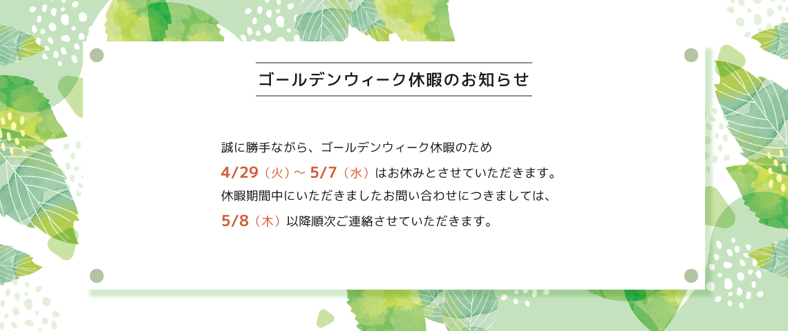 ゴールデンウィーク休暇のお知らせ　4/29（火）〜5/7（水）はお休みとさせていただきます。休暇期間中にいただきましたお問い合わせは5/8（木）以降順次ご連絡させていただきます。