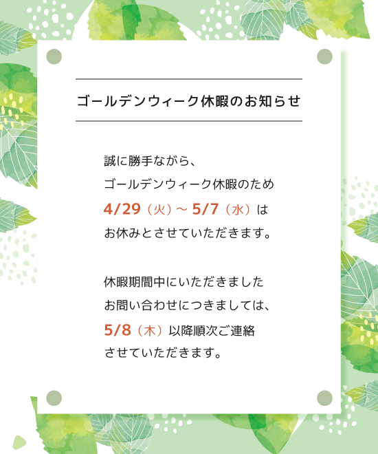ゴールデンウィーク休暇のお知らせ　4/29（火）〜5/7（水）はお休みとさせていただきます。休暇期間中にいただきましたお問い合わせは5/8（木）以降順次ご連絡させていただきます。