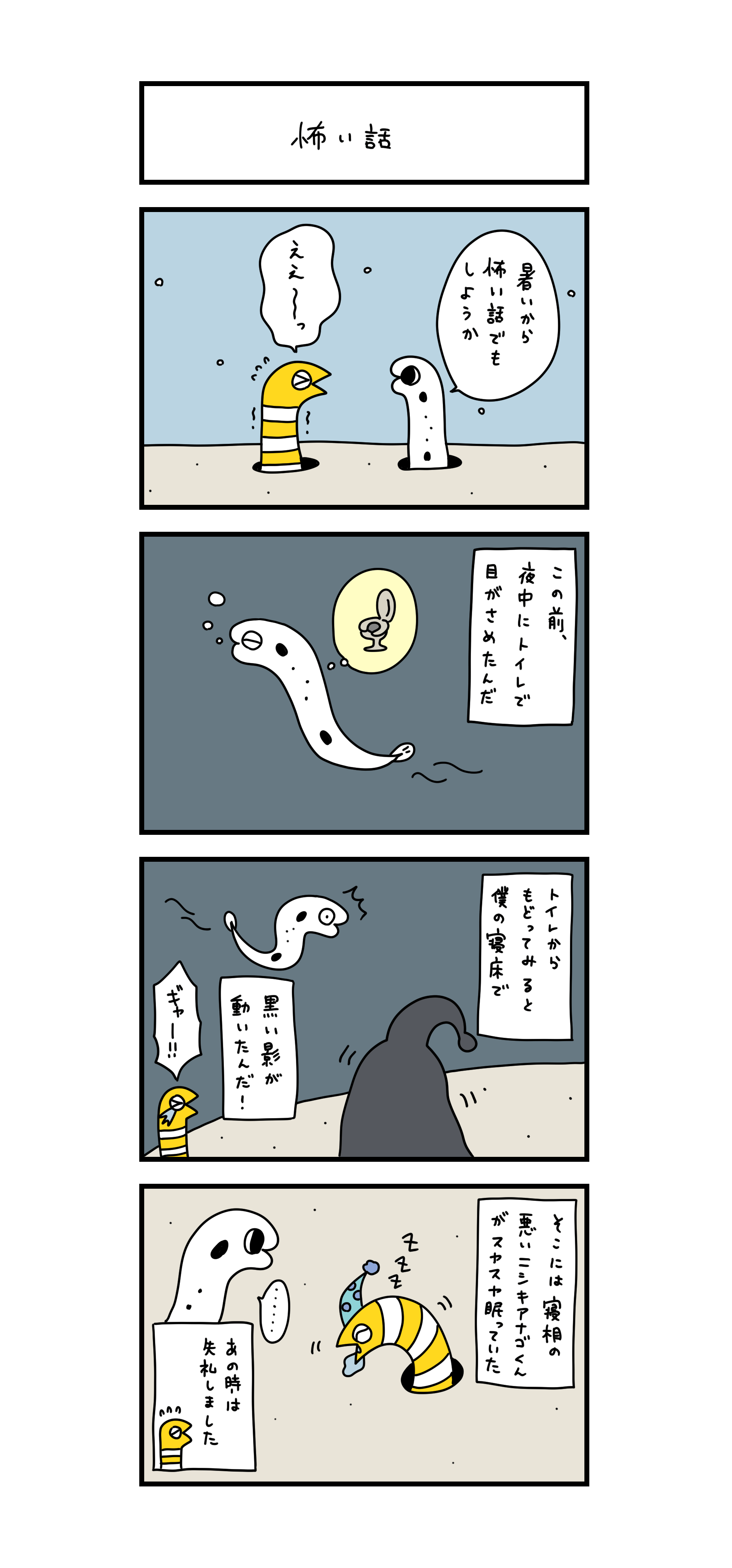 怖い話  暑いから怖い話でもしようか ええ～っ この前、夜中にトイレで目がさめたんだ トイレからもどってみると僕の寝床で黒い影が動いたんだ！ ギャー！！ そこには寝相の悪いニシキアナゴくんがスヤスヤ眠っていた あの時は失礼しました