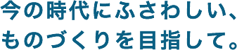 今の時代にふさわしい、ものづくりを目指して。