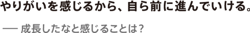 やりがいを感じるから、自ら前に進んでいける。