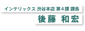 インテリックス 渋谷本店 第4課 課長 後藤 和宏