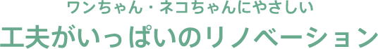 ワンちゃん・ネコちゃんにやさしい 工夫がいっぱいのリノベーション
